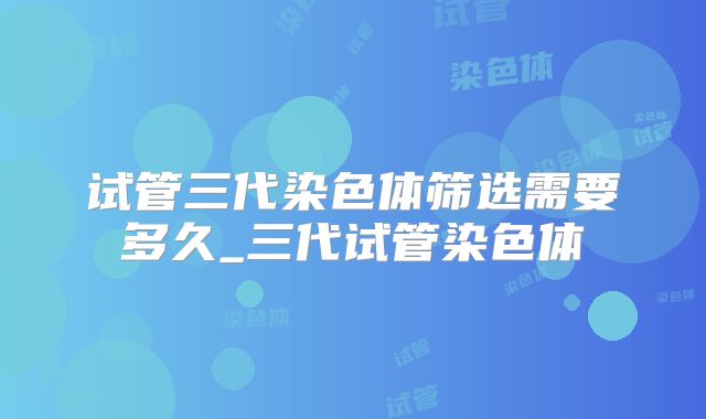试管三代染色体筛选需要多久_三代试管染色体