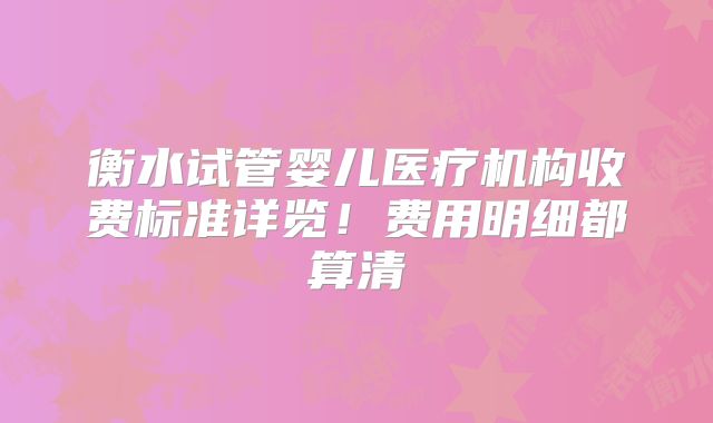 衡水试管婴儿医疗机构收费标准详览！费用明细都算清
