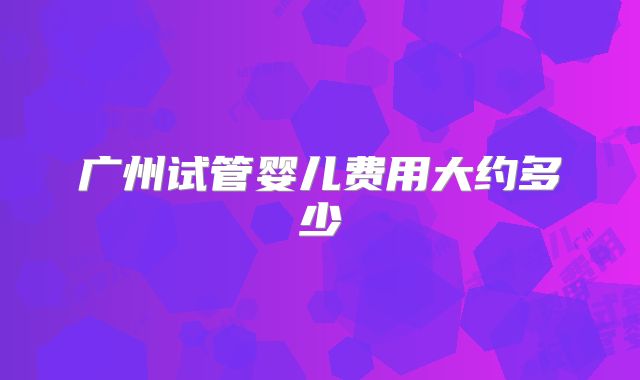 广州试管婴儿费用大约多少