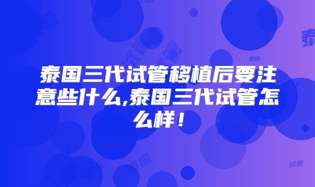泰国三代试管移植后要注意些什么,泰国三代试管怎么样！