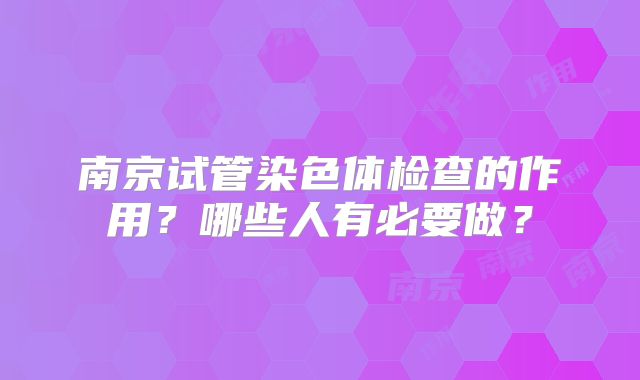 南京试管染色体检查的作用?哪些人有必要做?