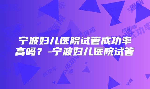 宁波妇儿医院试管成功率高吗？-宁波妇儿医院试管
