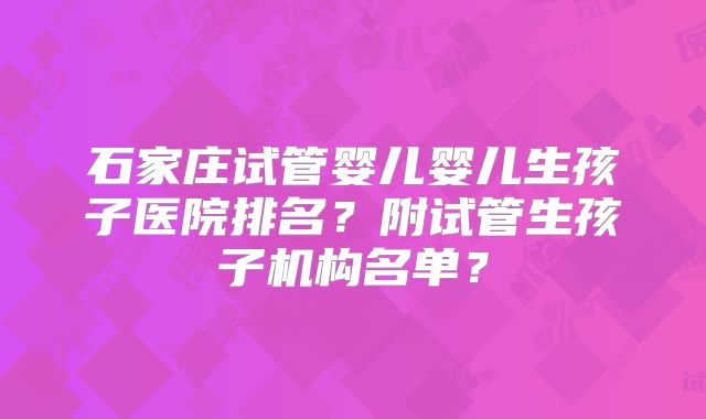 石家庄试管婴儿婴儿生孩子医院排名？附试管生孩子机构名单？
