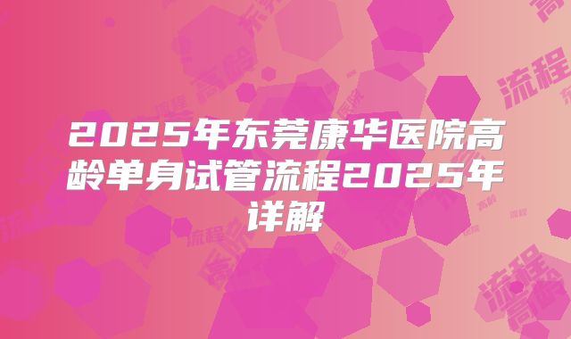 2025年东莞康华医院高龄单身试管流程2025年详解