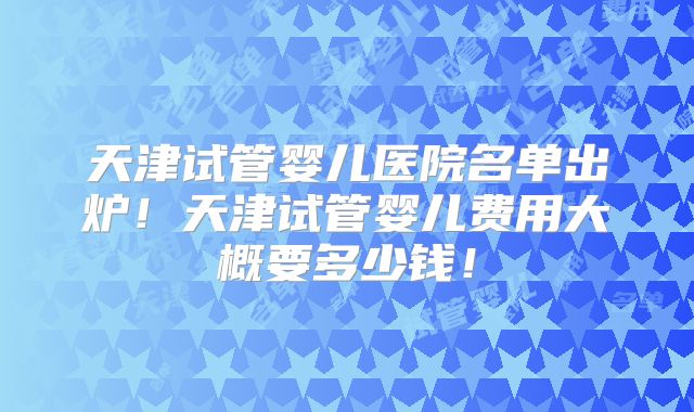 天津试管婴儿医院名单出炉！天津试管婴儿费用大概要多少钱！