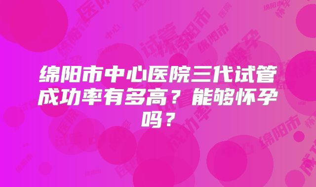 绵阳市中心医院三代试管成功率有多高？能够怀孕吗？