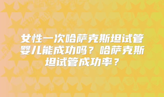 女性一次哈萨克斯坦试管婴儿能成功吗?哈萨克斯坦试管成功率?