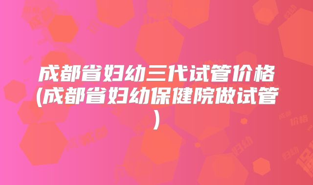 成都省妇幼三代试管价格(成都省妇幼保健院做试管)