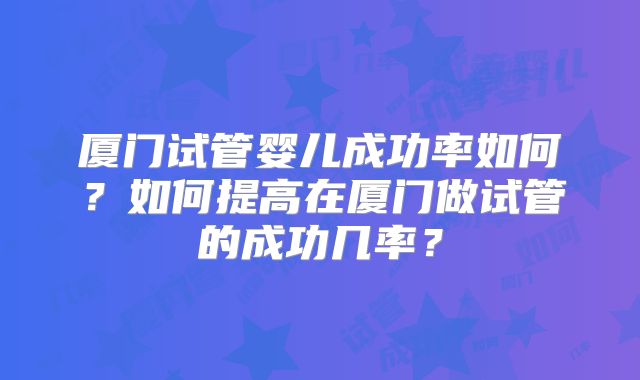 厦门试管婴儿成功率如何？如何提高在厦门做试管的成功几率？