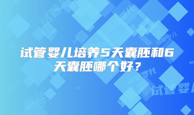 试管婴儿培养5天囊胚和6天囊胚哪个好？
