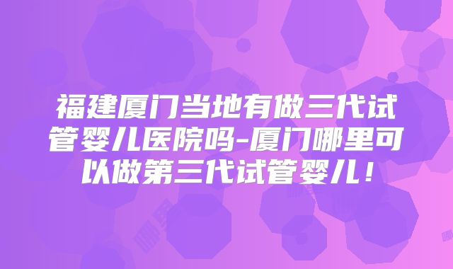福建厦门当地有做三代试管婴儿医院吗-厦门哪里可以做第三代试管婴儿！