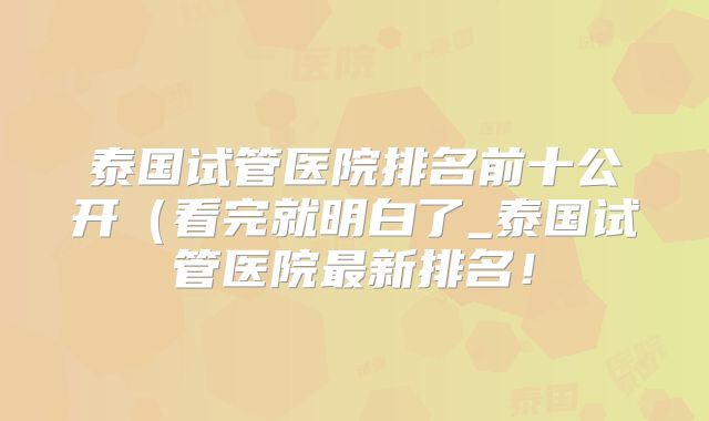 泰国试管医院排名前十公开（看完就明白了_泰国试管医院最新排名！