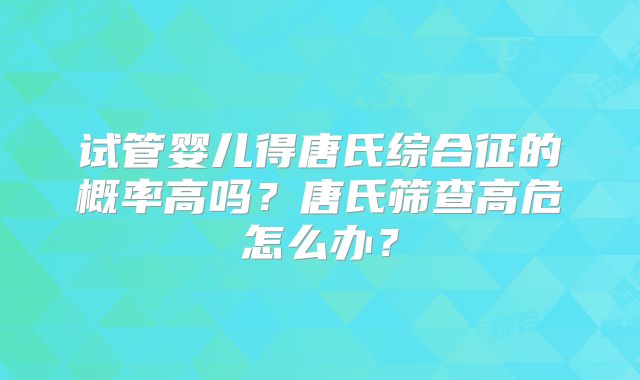 试管婴儿得唐氏综合征的概率高吗?唐氏筛查高危怎么办?