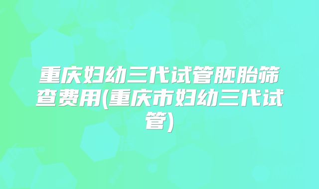 重庆妇幼三代试管胚胎筛查费用(重庆市妇幼三代试管)