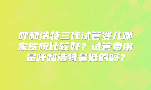 呼和浩特三代试管婴儿哪家医院比较好?试管费用是呼和浩特最低的吗?