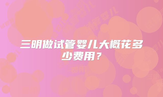 三明做试管婴儿大概花多少费用?