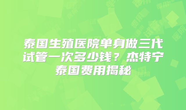 泰国生殖医院单身做三代试管一次多少钱？杰特宁泰国费用揭秘