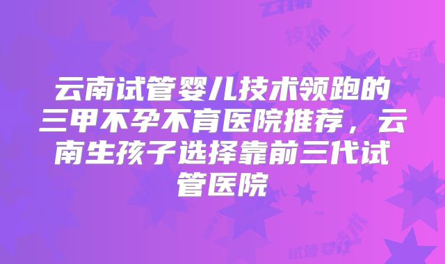 云南试管婴儿技术领跑的三甲不孕不育医院推荐,云南生孩子选择靠前三代试管医院