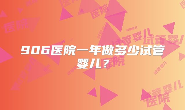 906医院一年做多少试管婴儿？