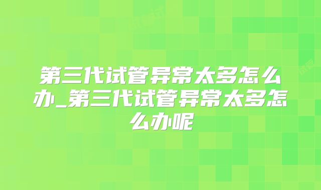 第三代试管异常太多怎么办_第三代试管异常太多怎么办呢