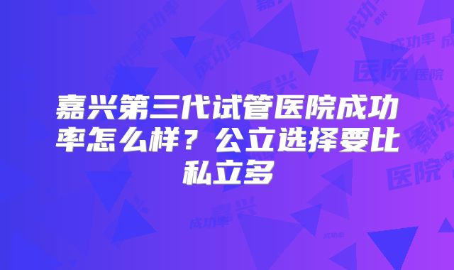 嘉兴第三代试管医院成功率怎么样？公立选择要比私立多