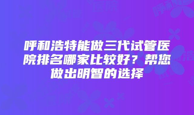 呼和浩特能做三代试管医院排名哪家比较好?帮您做出明智的选择