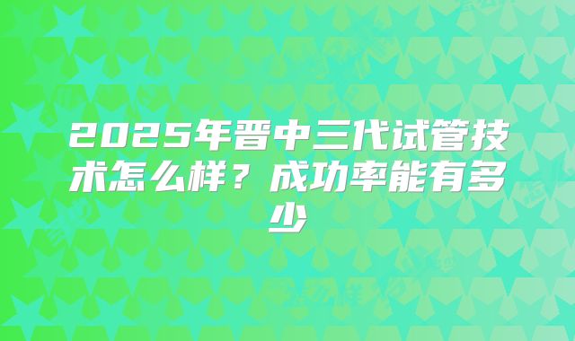 2025年晋中三代试管技术怎么样？成功率能有多少