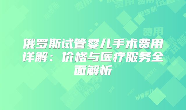 俄罗斯试管婴儿手术费用详解：价格与医疗服务全面解析