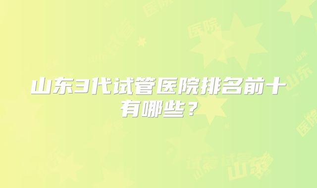 山东3代试管医院排名前十有哪些？