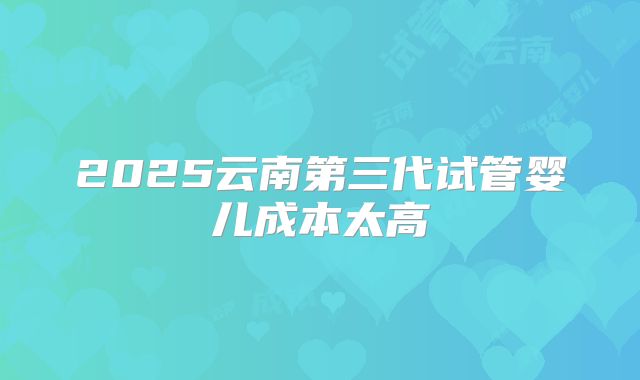 2025云南第三代试管婴儿成本太高