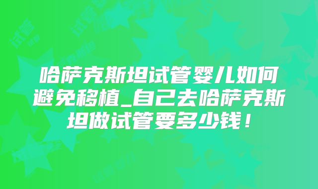 哈萨克斯坦试管婴儿如何避免移植_自己去哈萨克斯坦做试管要多少钱！