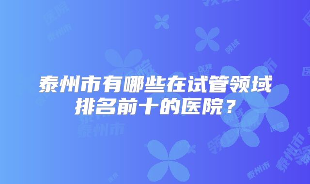 泰州市有哪些在试管领域排名前十的医院?