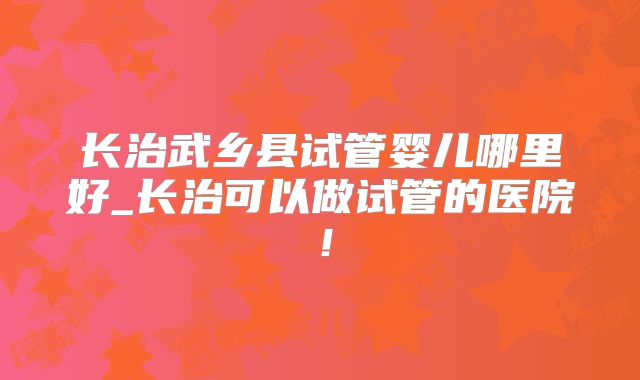 长治武乡县试管婴儿哪里好_长治可以做试管的医院！