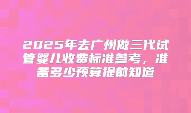 2025年去广州做三代试管婴儿收费标准参考，准备多少预算提前知道