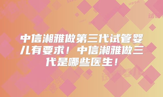 中信湘雅做第三代试管婴儿有要求！中信湘雅做三代是哪些医生！