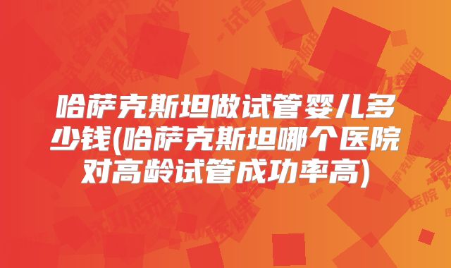 哈萨克斯坦做试管婴儿多少钱(哈萨克斯坦哪个医院对高龄试管成功率高)