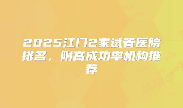 2025江门2家试管医院排名，附高成功率机构推荐