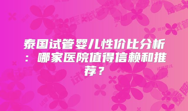 泰国试管婴儿性价比分析：哪家医院值得信赖和推荐？
