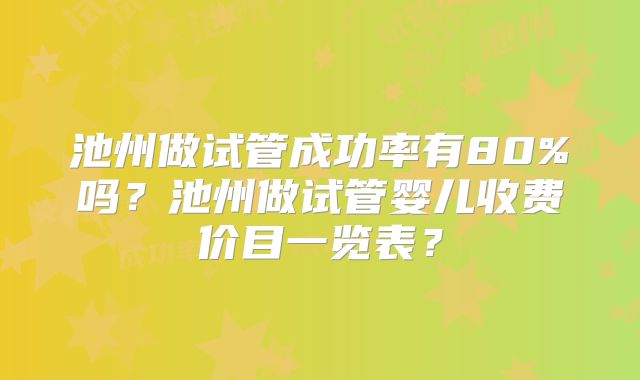 池州做试管成功率有80%吗？池州做试管婴儿收费价目一览表？
