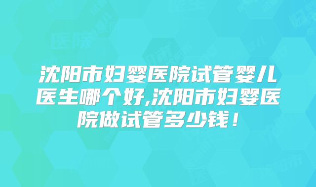 沈阳市妇婴医院试管婴儿医生哪个好,沈阳市妇婴医院做试管多少钱!