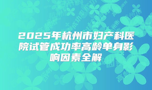 2025年杭州市妇产科医院试管成功率高龄单身影响因素全解