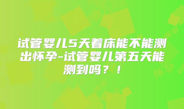 试管婴儿5天着床能不能测出怀孕-试管婴儿第五天能测到吗？！
