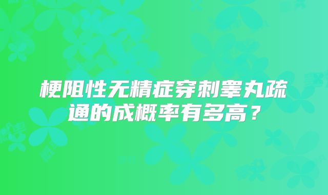 梗阻性无精症穿刺睾丸疏通的成概率有多高?