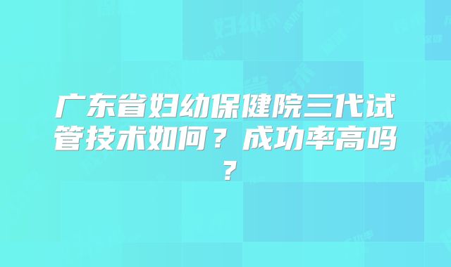 广东省妇幼保健院三代试管技术如何？成功率高吗？