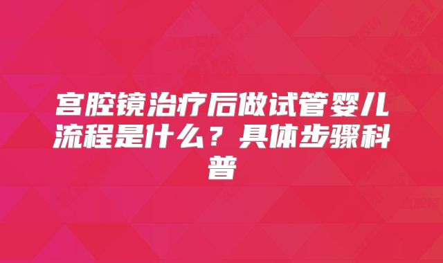 宫腔镜治疗后做试管婴儿流程是什么？具体步骤科普