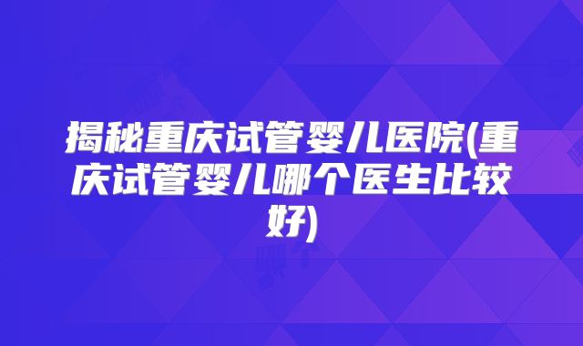 揭秘重庆试管婴儿医院(重庆试管婴儿哪个医生比较好)