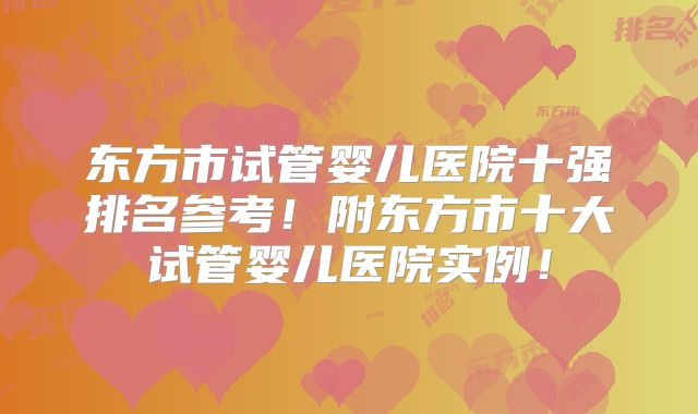 东方市试管婴儿医院十强排名参考！附东方市十大试管婴儿医院实例！