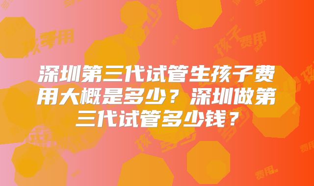 深圳第三代试管生孩子费用大概是多少？深圳做第三代试管多少钱？