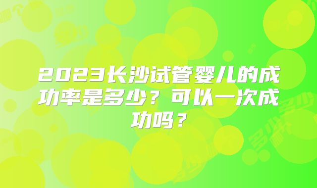 2023长沙试管婴儿的成功率是多少？可以一次成功吗？