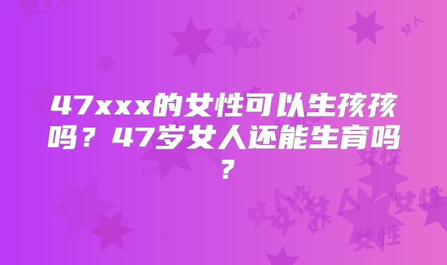 47xxx的女性可以生孩孩吗?47岁女人还能生育吗?